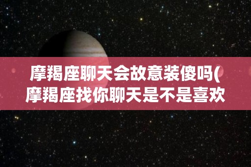 摩羯座聊天会故意装傻吗(摩羯座找你聊天是不是喜欢你)