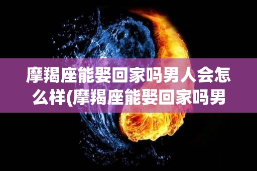 摩羯座能娶回家吗男人会怎么样(摩羯座能娶回家吗男人会怎么样呢)