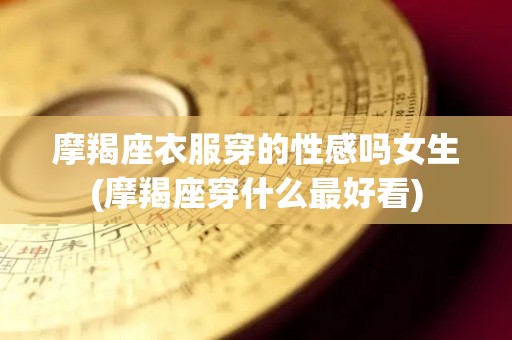 摩羯座衣服穿的性感吗女生(摩羯座穿什么最好看)
