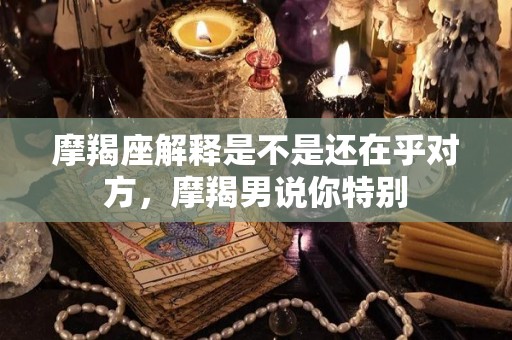 摩羯座解释是不是还在乎对方，摩羯男说你特别