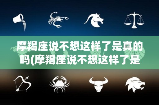 摩羯座说不想这样了是真的吗(摩羯座说不想这样了是真的吗吗)