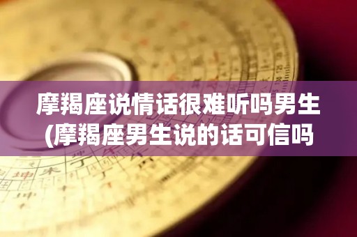 摩羯座说情话很难听吗男生(摩羯座男生说的话可信吗)