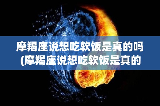 摩羯座说想吃软饭是真的吗(摩羯座说想吃软饭是真的吗吗)