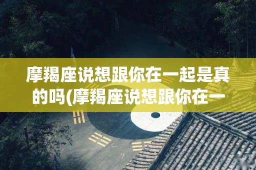摩羯座说想跟你在一起是真的吗(摩羯座说想跟你在一起是真的吗什么意思)