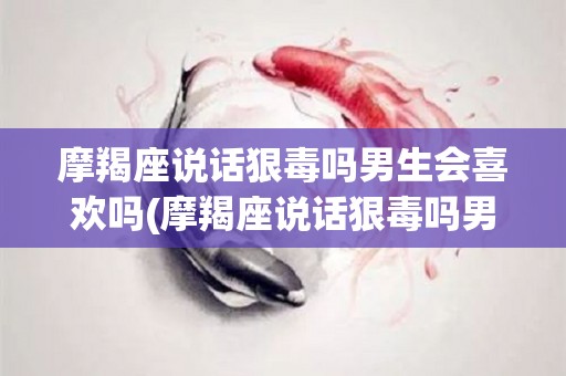 摩羯座说话狠毒吗男生会喜欢吗(摩羯座说话狠毒吗男生会喜欢吗知乎)