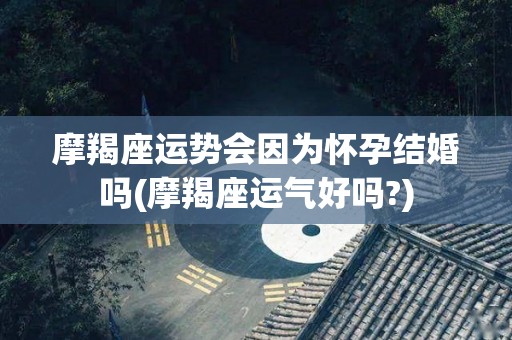 摩羯座运势会因为怀孕结婚吗(摩羯座运气好吗?)