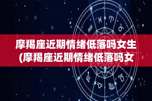 摩羯座近期情绪低落吗女生(摩羯座近期情绪低落吗女生)