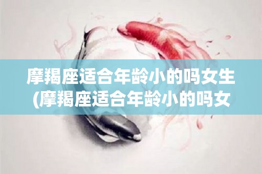 摩羯座适合年龄小的吗女生(摩羯座适合年龄小的吗女生图片)