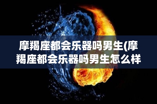 摩羯座都会乐器吗男生(摩羯座都会乐器吗男生怎么样)