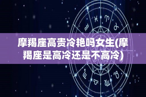 摩羯座高贵冷艳吗女生(摩羯座是高冷还是不高冷)