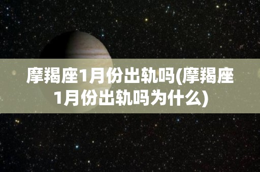 摩羯座1月份出轨吗(摩羯座1月份出轨吗为什么)