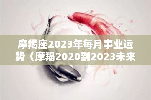 摩羯座2023年每月事业运势（摩羯2020到2023未来三年运势）