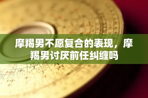 摩羯男不愿复合的表现，摩羯男讨厌前任纠缠吗