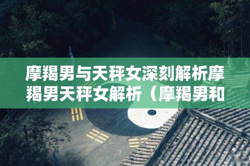 摩羯男与天秤女深刻解析摩羯男天秤女解析（摩羯男和天秤女适合结婚吗）