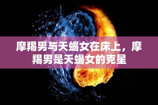 摩羯男与天蝎女在床上，摩羯男是天蝎女的克星
