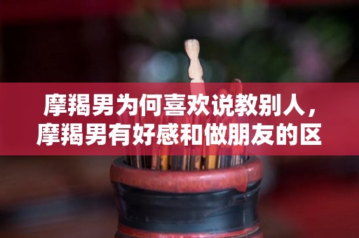 摩羯男为何喜欢说教别人，摩羯男有好感和做朋友的区别
