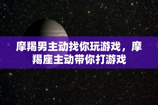 摩羯男主动找你玩游戏，摩羯座主动带你打游戏