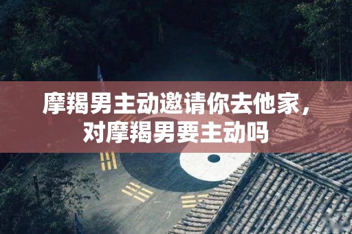 摩羯男主动邀请你去他家，对摩羯男要主动吗