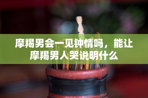 摩羯男会一见钟情吗，能让摩羯男人哭说明什么