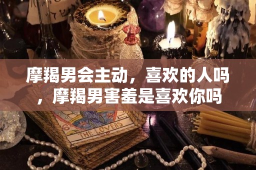 摩羯男会主动，喜欢的人吗，摩羯男害羞是喜欢你吗
