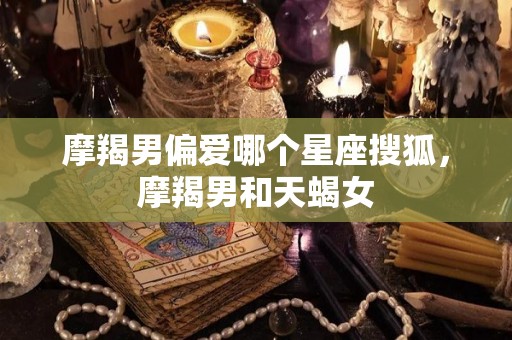 摩羯男偏爱哪个星座搜狐，摩羯男和天蝎女