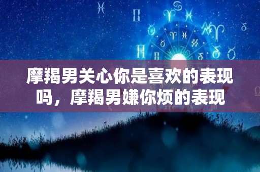 摩羯男关心你是喜欢的表现吗，摩羯男嫌你烦的表现