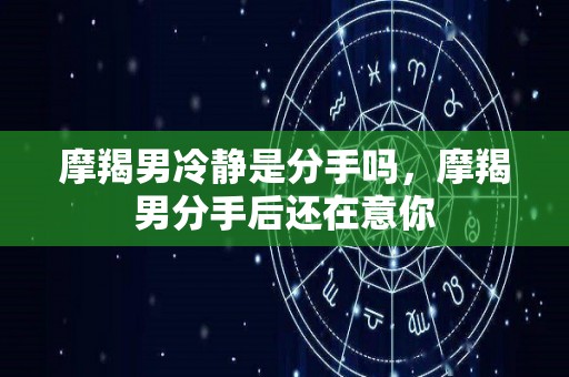 摩羯男冷静是分手吗，摩羯男分手后还在意你