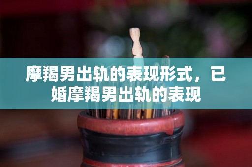 摩羯男出轨的表现形式，已婚摩羯男出轨的表现