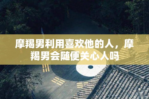 摩羯男利用喜欢他的人，摩羯男会随便关心人吗