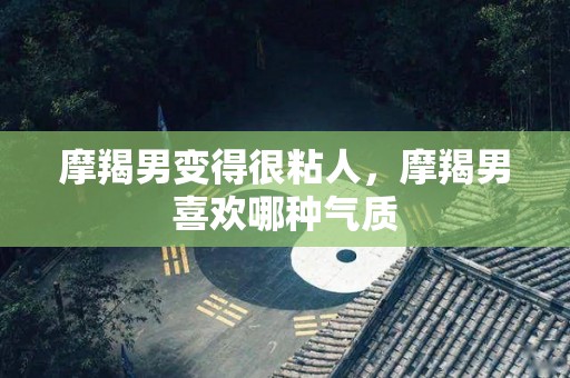摩羯男变得很粘人，摩羯男喜欢哪种气质