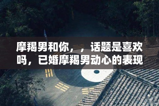 摩羯男和你，，话题是喜欢吗，已婚摩羯男动心的表现