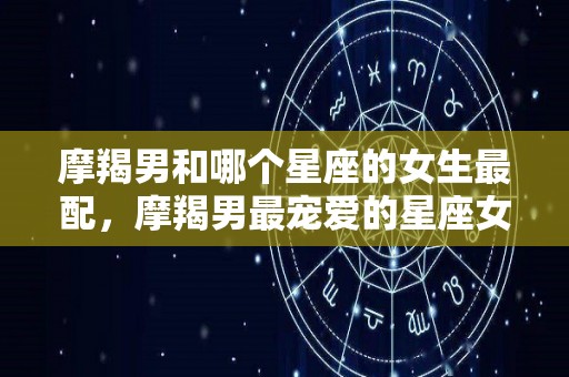 摩羯男和哪个星座的女生最配，摩羯男最宠爱的星座女