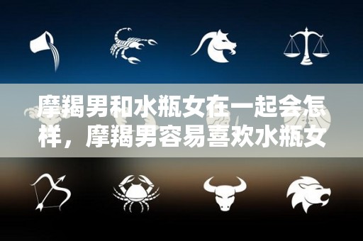 摩羯男和水瓶女在一起会怎样，摩羯男容易喜欢水瓶女