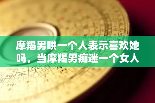 摩羯男哄一个人表示喜欢她吗，当摩羯男痴迷一个女人