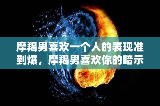 摩羯男喜欢一个人的表现准到爆，摩羯男喜欢你的暗示
