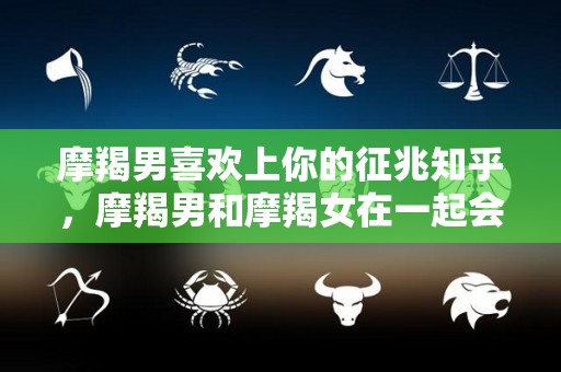 摩羯男喜欢上你的征兆知乎，摩羯男和摩羯女在一起会怎样