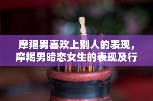 摩羯男喜欢上别人的表现，摩羯男暗恋女生的表现及行为