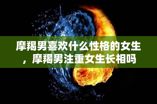摩羯男喜欢什么性格的女生，摩羯男注重女生长相吗