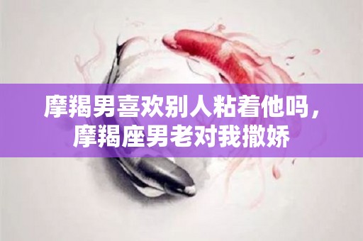 摩羯男喜欢别人粘着他吗，摩羯座男老对我撒娇