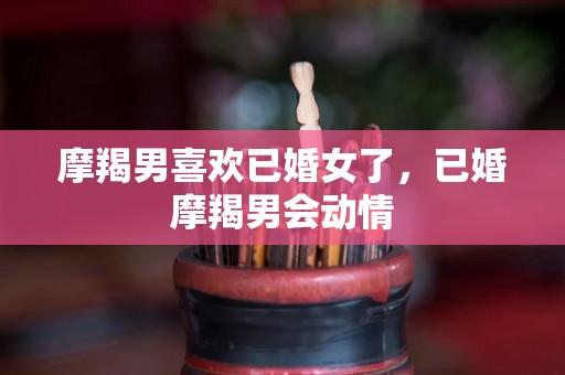 摩羯男喜欢已婚女了，已婚摩羯男会动情
