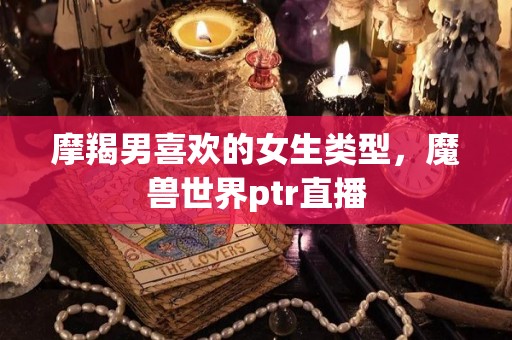 摩羯男喜欢的女生类型，魔兽世界ptr直播