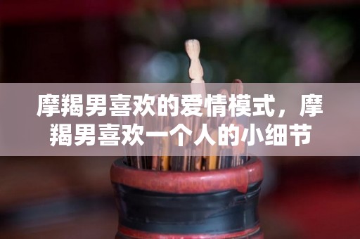 摩羯男喜欢的爱情模式，摩羯男喜欢一个人的小细节