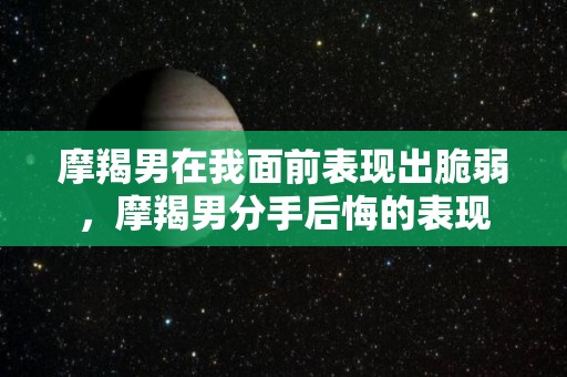 摩羯男在我面前表现出脆弱，摩羯男分手后悔的表现