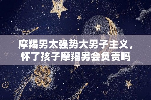 摩羯男太强势大男子主义，怀了孩子摩羯男会负责吗
