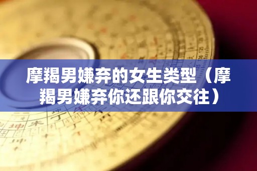 摩羯男嫌弃的女生类型（摩羯男嫌弃你还跟你交往）