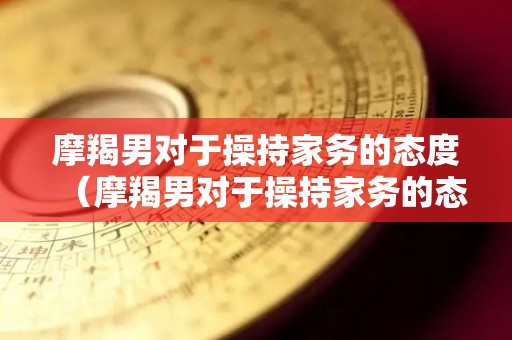 摩羯男对于操持家务的态度（摩羯男对于操持家务的态度是什么）