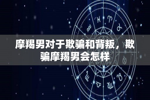 摩羯男对于欺骗和背叛，欺骗摩羯男会怎样