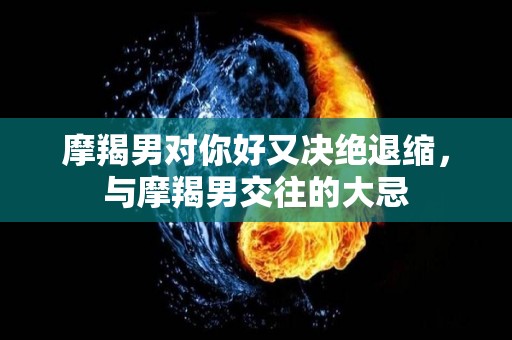 摩羯男对你好又决绝退缩，与摩羯男交往的大忌