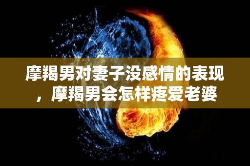 摩羯男对妻子没感情的表现，摩羯男会怎样疼爱老婆