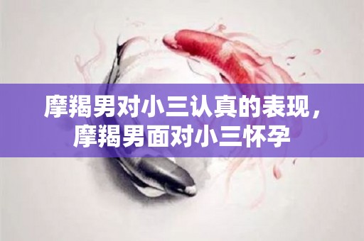 摩羯男对小三认真的表现，摩羯男面对小三怀孕